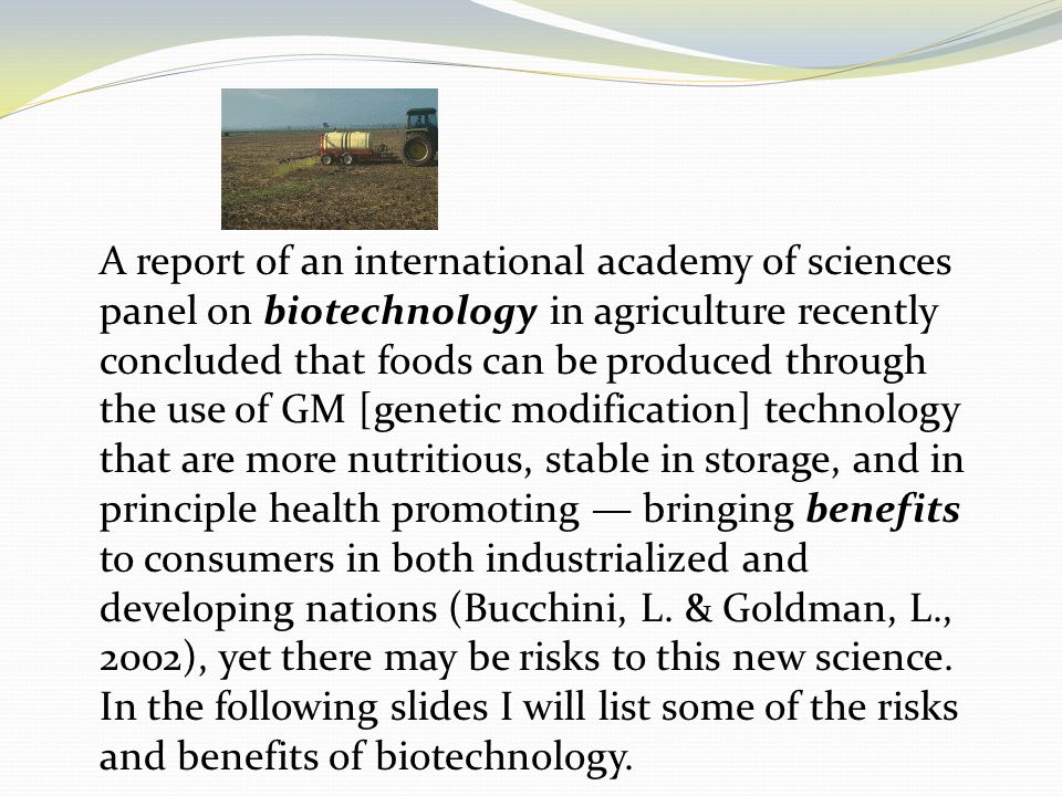 A report of an international academy of sciences panel on biotechnology in agriculture recently concluded that foods can be produced through the use of GM [genetic modification] technology that are more nutritious, stable in storage, and in principle health promoting — bringing benefits to consumers in both industrialized and developing nations (Bucchini, L.