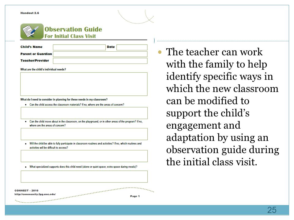 The teacher can work with the family to help identify specific ways in which the new classroom can be modified to support the child’s engagement and adaptation by using an observation guide during the initial class visit.