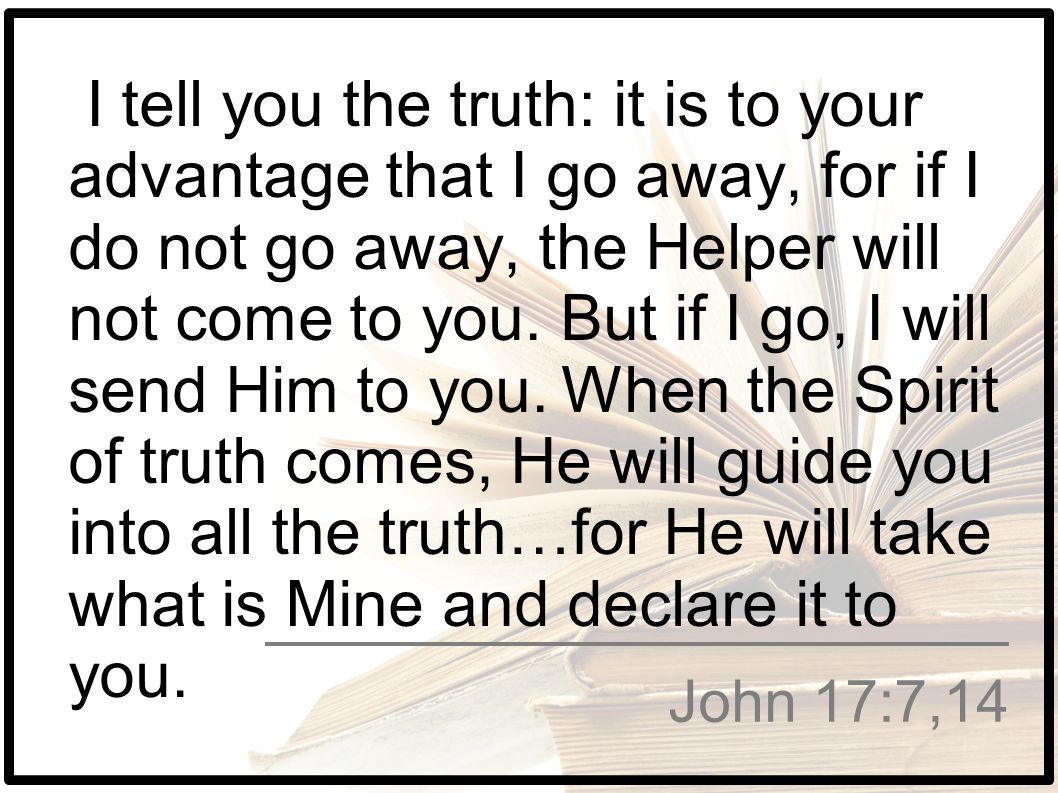 I tell you the truth: it is to your advantage that I go away, for if I do not go away, the Helper will not come to you. But if I go, I will send Him to you. When the Spirit of truth comes, He will guide you into all the truth…for He will take what is Mine and declare it to you.