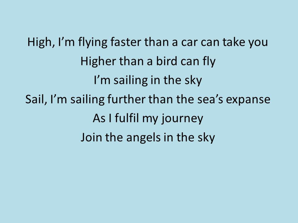 High, I’m flying faster than a car can take you Higher than a bird can fly I’m sailing in the sky Sail, I’m sailing further than the sea’s expanse As I fulfil my journey Join the angels in the sky