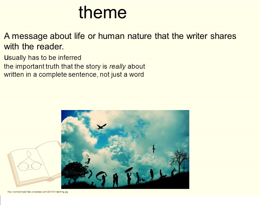 theme A message about life or human nature that the writer shares with the reader. usually has to be inferred.
