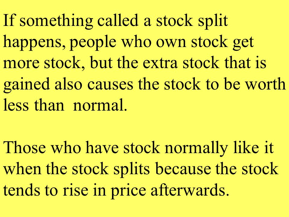 If something called a stock split happens, people who own stock get more stock, but the extra stock that is gained also causes the stock to be worth less than normal.