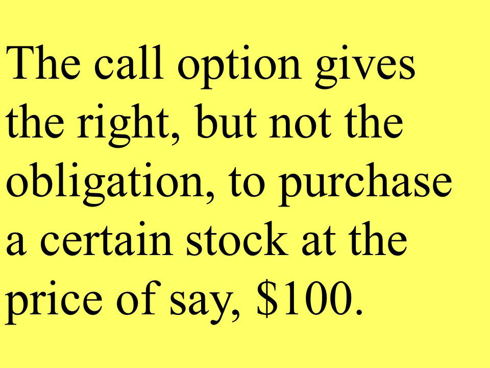 The call option gives the right, but not the obligation, to purchase a certain stock at the price of say, $100.