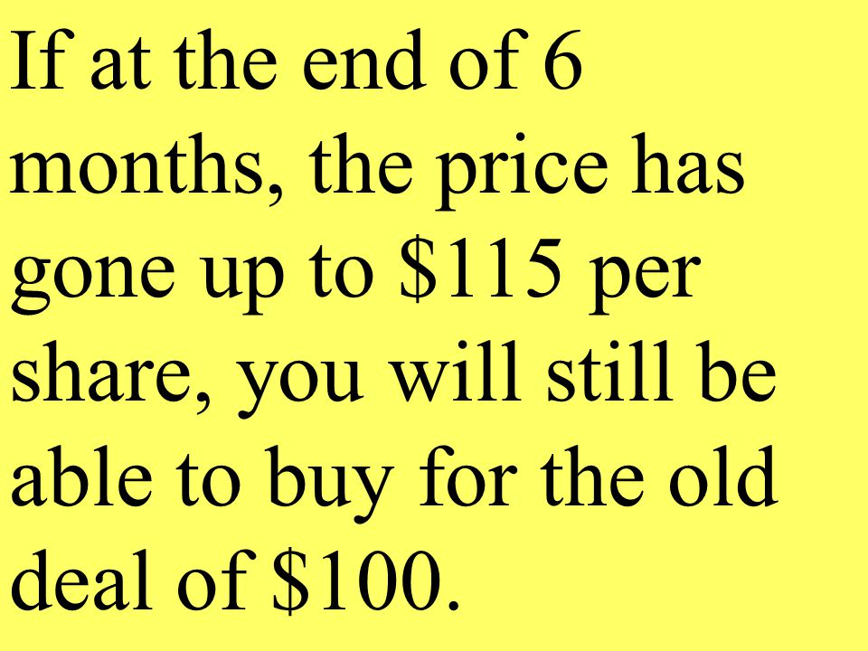 If at the end of 6 months, the price has gone up to $115 per share, you will still be able to buy for the old deal of $100.