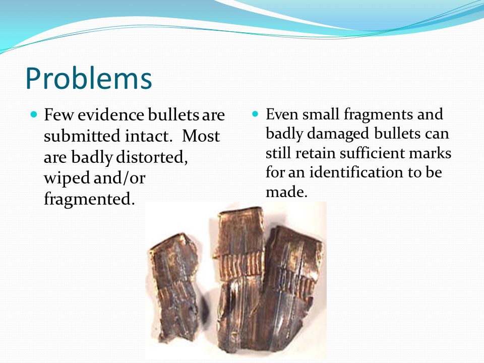 Problems Few evidence bullets are submitted intact. Most are badly distorted, wiped and/or fragmented.