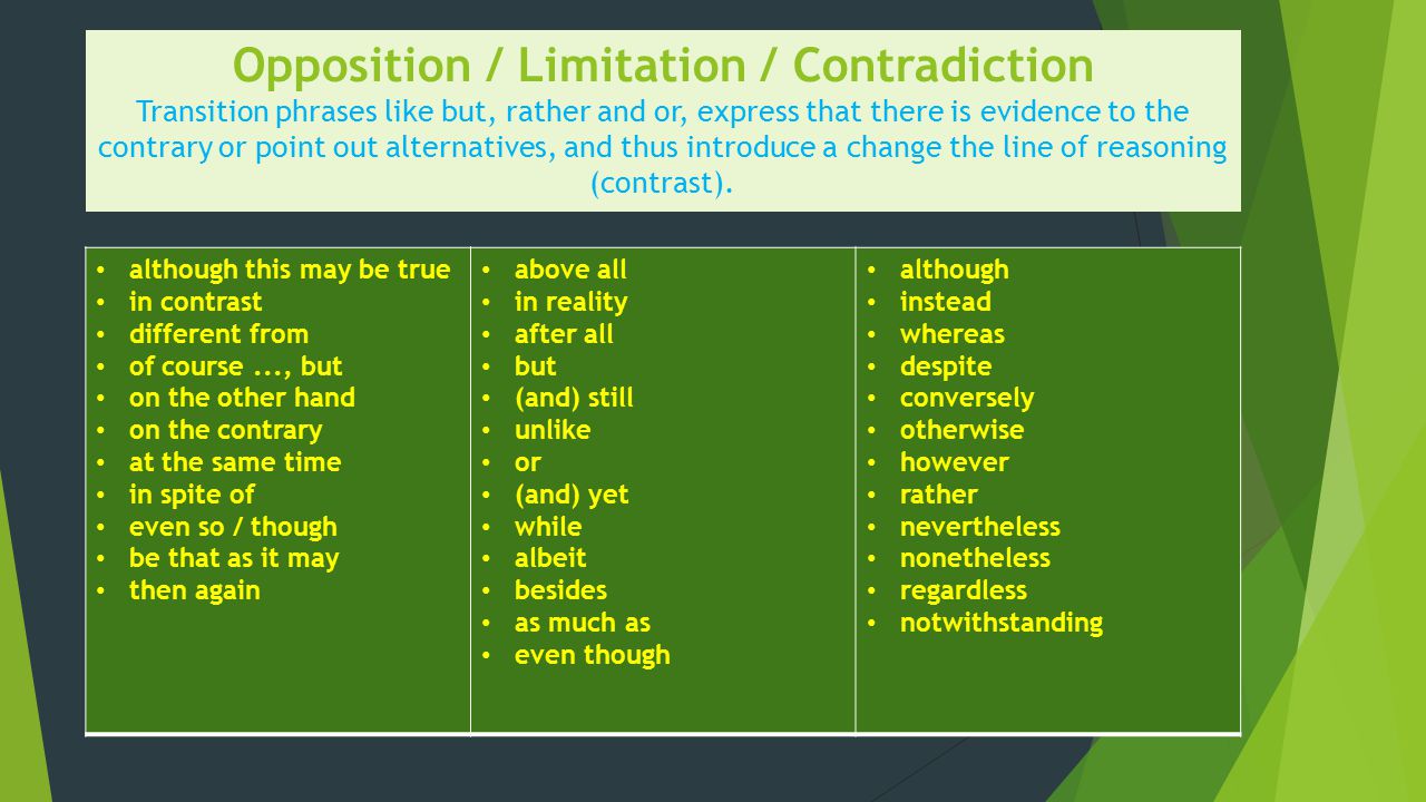 Opposition / Limitation / Contradiction Transition phrases like but, rather and or, express that there is evidence to the contrary or point out alternatives, and thus introduce a change the line of reasoning (contrast).
