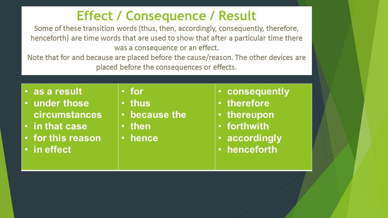 Effect / Consequence / Result Some of these transition words (thus, then, accordingly, consequently, therefore, henceforth) are time words that are used to show that after a particular time there was a consequence or an effect. Note that for and because are placed before the cause/reason. The other devices are placed before the consequences or effects.