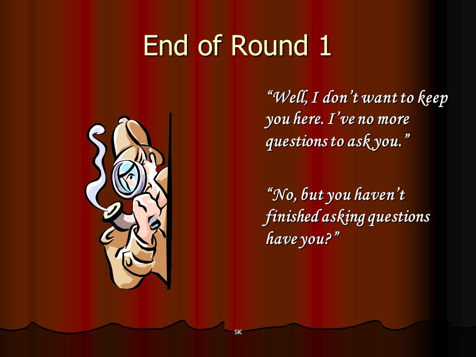 End of Round 1 Well, I don’t want to keep you here. I’ve no more questions to ask you. No, but you haven’t finished asking questions have you