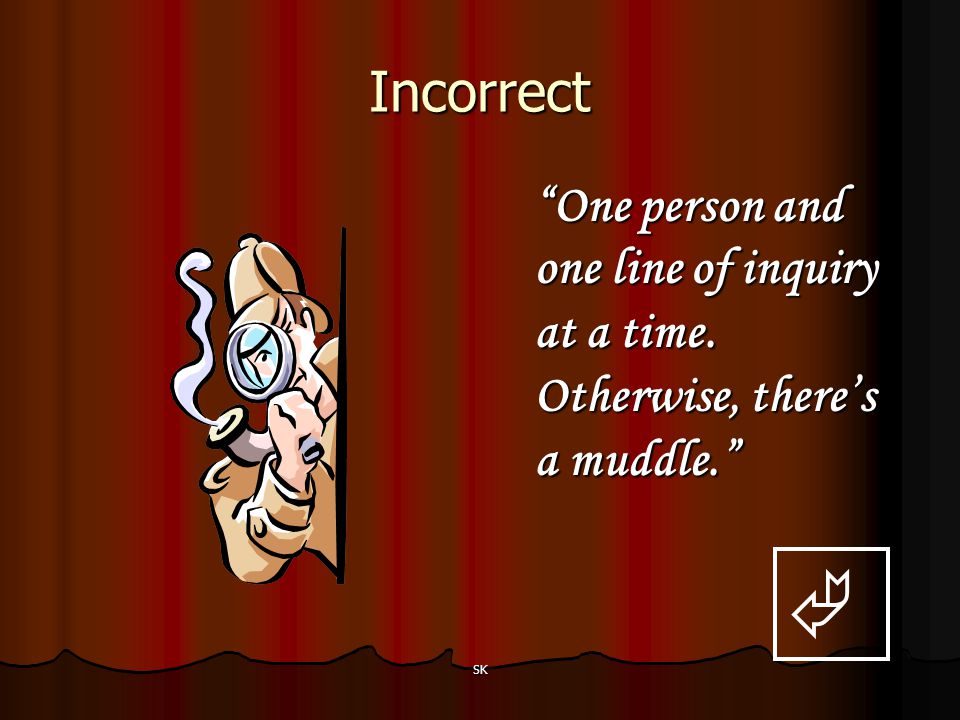 Incorrect One person and one line of inquiry at a time. Otherwise, there’s a muddle.  SK