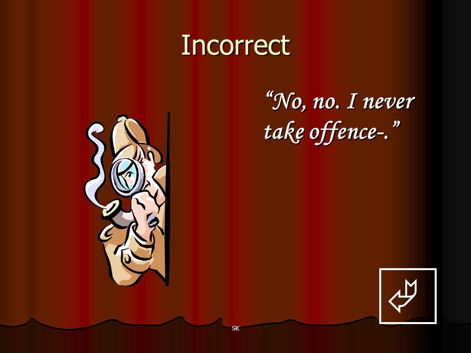 Incorrect No, no. I never take offence-.  SK