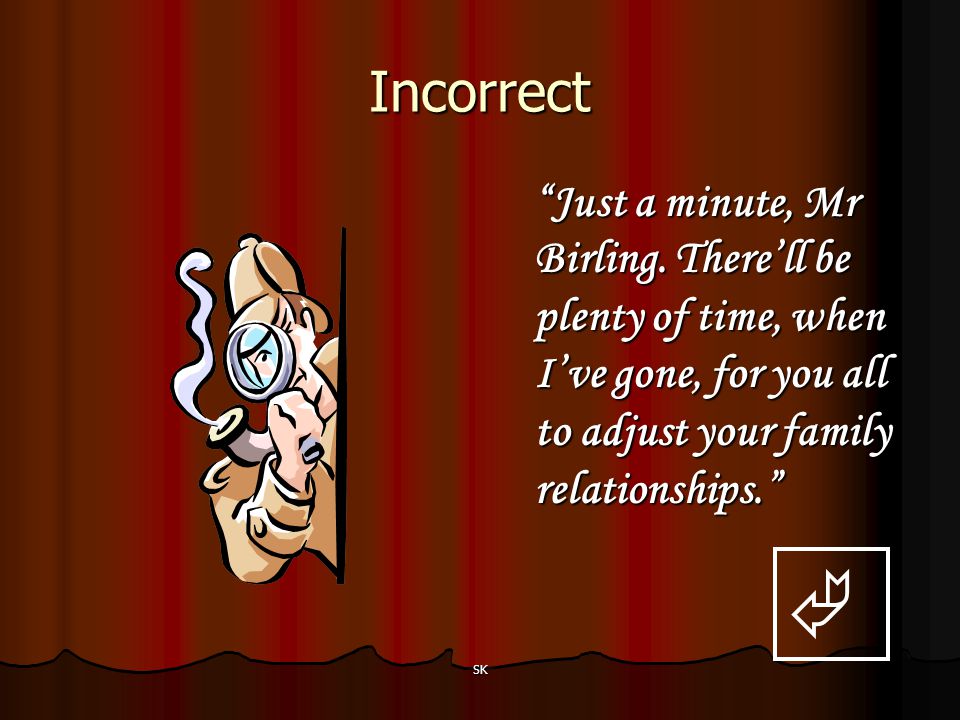 Incorrect Just a minute, Mr Birling. There’ll be plenty of time, when I’ve gone, for you all to adjust your family relationships.