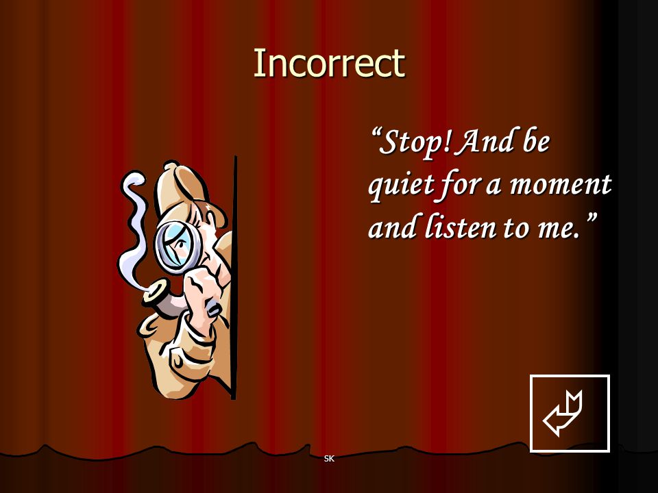 Incorrect Stop! And be quiet for a moment and listen to me.  SK