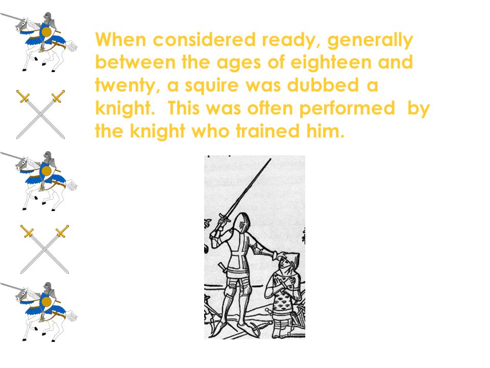 When considered ready, generally between the ages of eighteen and twenty, a squire was dubbed a knight. This was often performed by the knight who trained him.