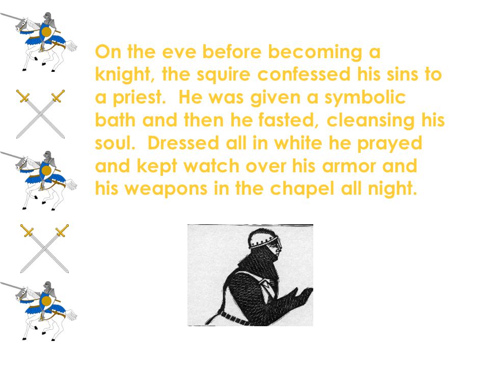 On the eve before becoming a knight, the squire confessed his sins to a priest. He was given a symbolic bath and then he fasted, cleansing his soul. Dressed all in white he prayed and kept watch over his armor and his weapons in the chapel all night.