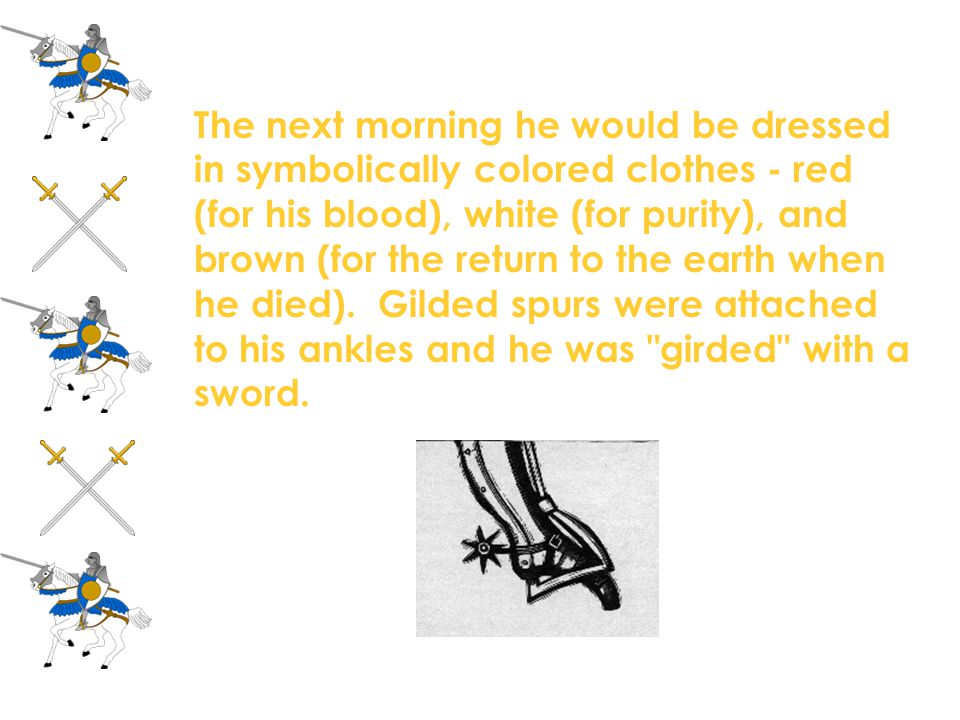 The next morning he would be dressed in symbolically colored clothes - red (for his blood), white (for purity), and brown (for the return to the earth when he died). Gilded spurs were attached to his ankles and he was girded with a sword.