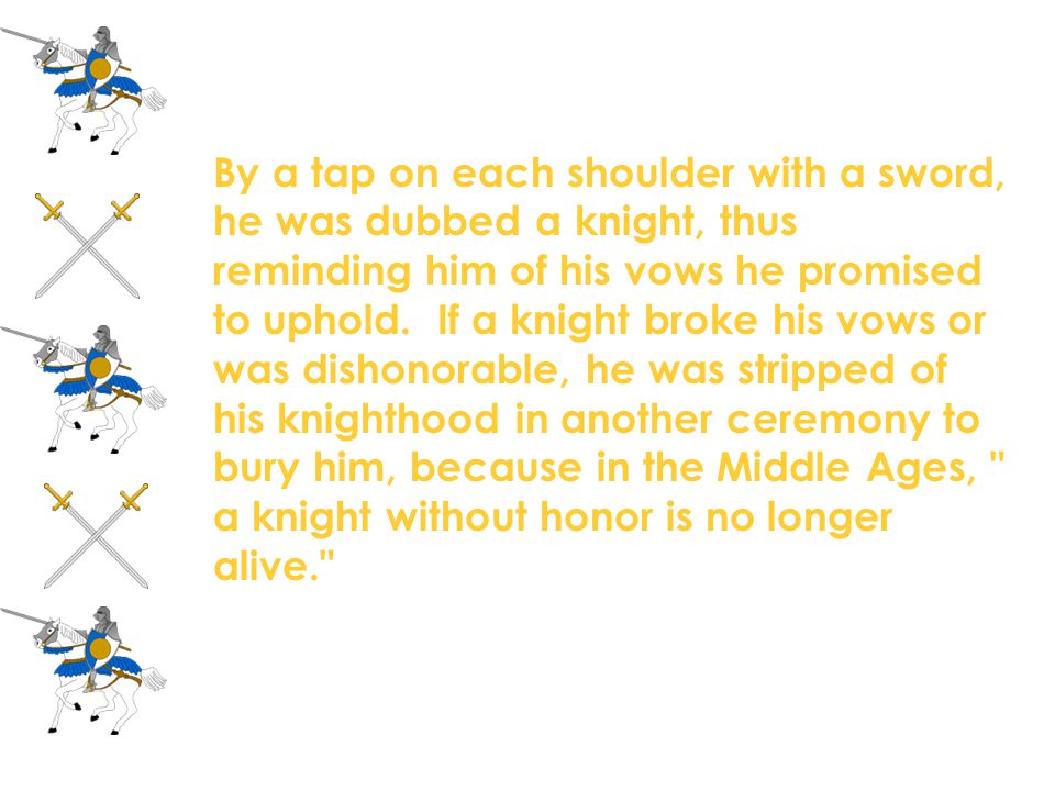 By a tap on each shoulder with a sword, he was dubbed a knight, thus reminding him of his vows he promised to uphold. If a knight broke his vows or was dishonorable, he was stripped of his knighthood in another ceremony to bury him, because in the Middle Ages, a knight without honor is no longer alive.