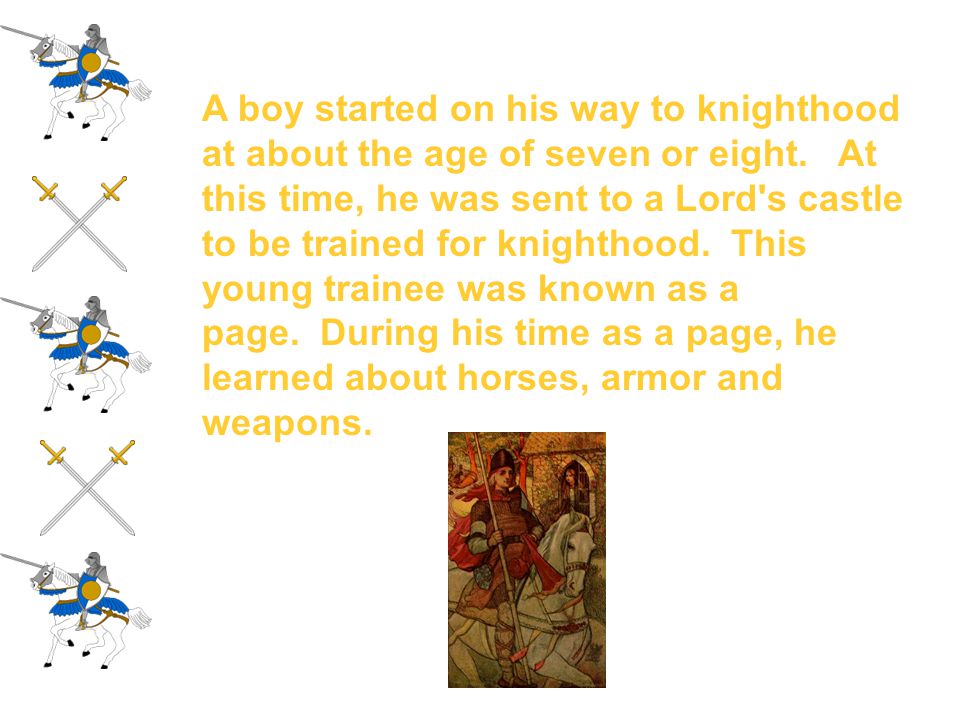 A boy started on his way to knighthood at about the age of seven or eight. At this time, he was sent to a Lord s castle to be trained for knighthood. This young trainee was known as a page. During his time as a page, he learned about horses, armor and weapons.