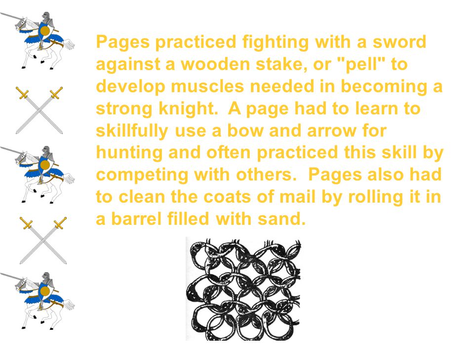 Pages practiced fighting with a sword against a wooden stake, or pell to develop muscles needed in becoming a strong knight. A page had to learn to skillfully use a bow and arrow for hunting and often practiced this skill by competing with others. Pages also had to clean the coats of mail by rolling it in a barrel filled with sand.