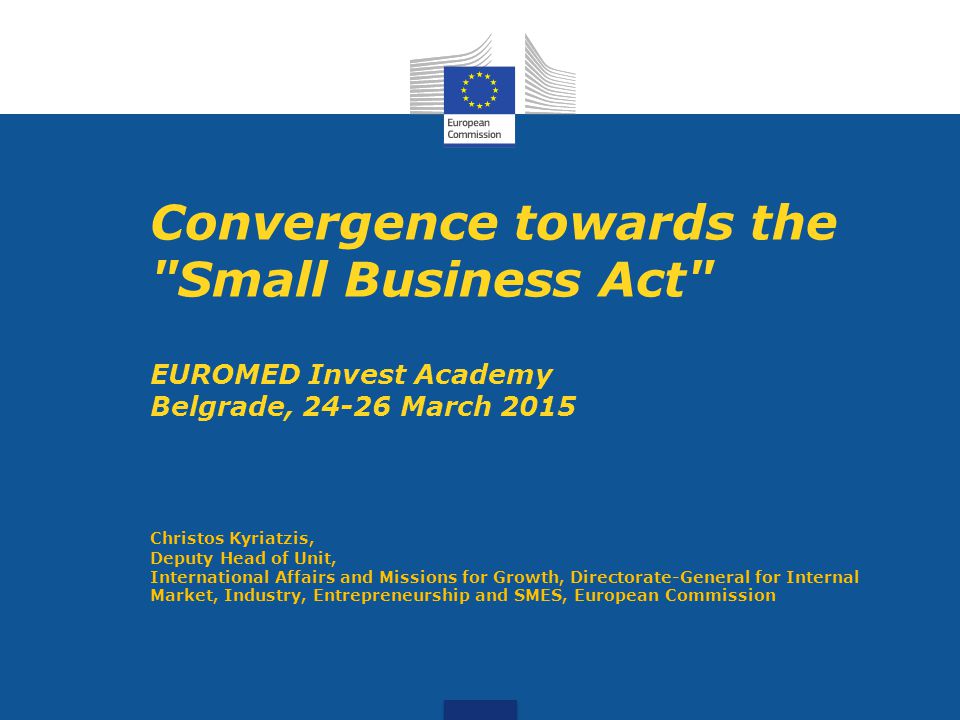 Convergence towards the Small Business Act EUROMED Invest Academy Belgrade, March 2015 Christos Kyriatzis, Deputy Head of Unit, International Affairs and Missions for Growth, Directorate-General for Internal Market, Industry, Entrepreneurship and SMES, European Commission