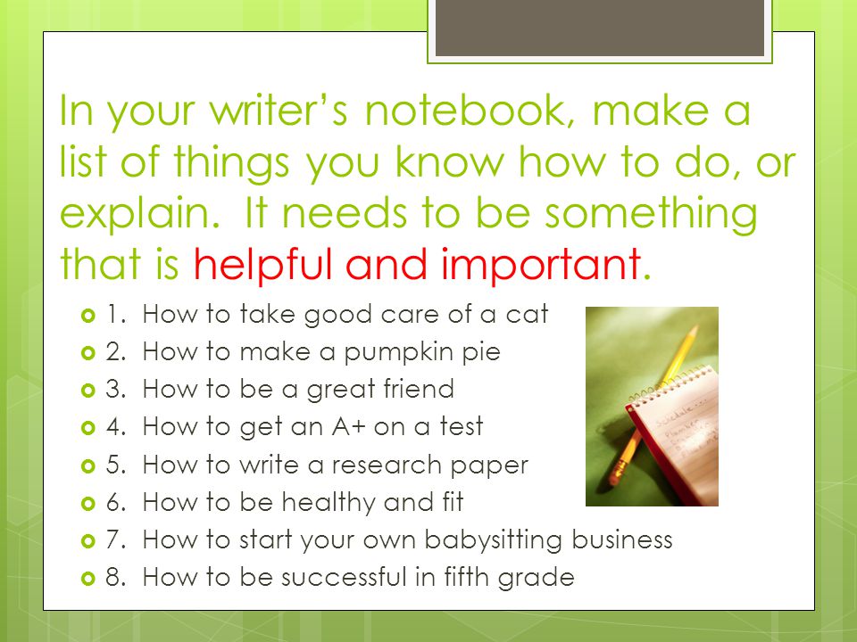 In your writer’s notebook, make a list of things you know how to do, or explain. It needs to be something that is helpful and important.