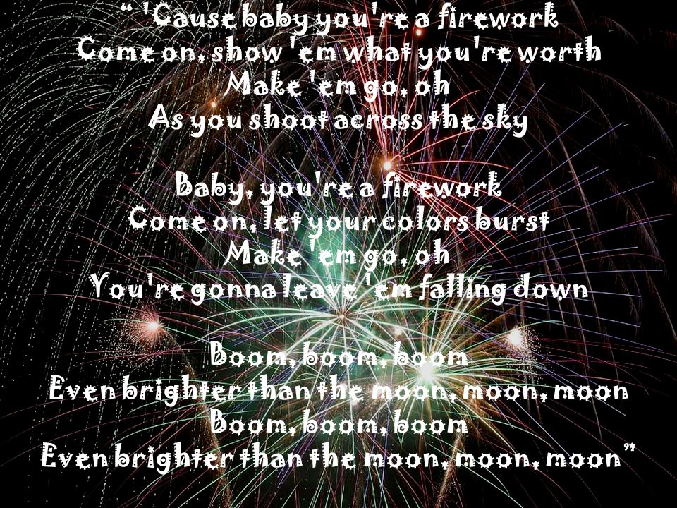 Cause baby you re a firework Come on, show em what you re worth Make em go, oh As you shoot across the sky Baby, you re a firework Come on, let your colors burst Make em go, oh You re gonna leave em falling down Boom, boom, boom Even brighter than the moon, moon, moon Boom, boom, boom Even brighter than the moon, moon, moon