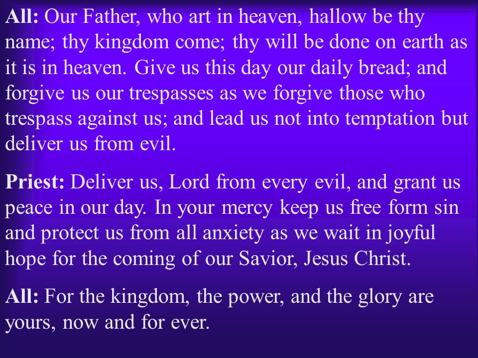 All: Our Father, who art in heaven, hallow be thy name; thy kingdom come; thy will be done on earth as it is in heaven. Give us this day our daily bread; and forgive us our trespasses as we forgive those who trespass against us; and lead us not into temptation but deliver us from evil.