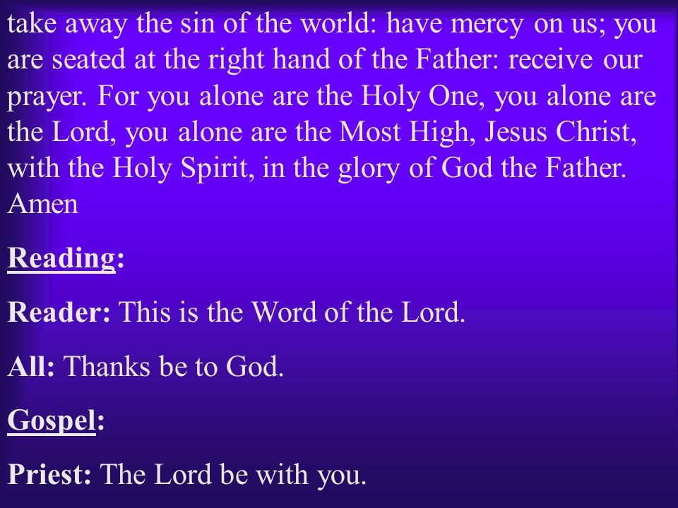 take away the sin of the world: have mercy on us; you are seated at the right hand of the Father: receive our prayer. For you alone are the Holy One, you alone are the Lord, you alone are the Most High, Jesus Christ, with the Holy Spirit, in the glory of God the Father. Amen