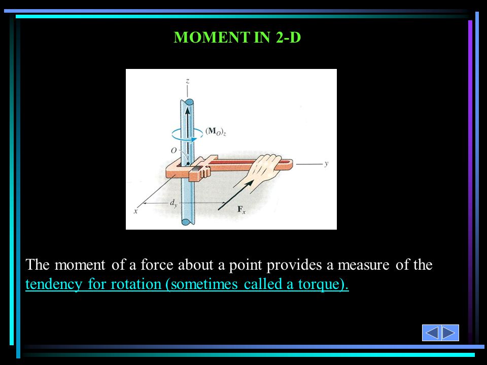 MOMENT IN 2-D The moment of a force about a point provides a measure of the tendency for rotation (sometimes called a torque).