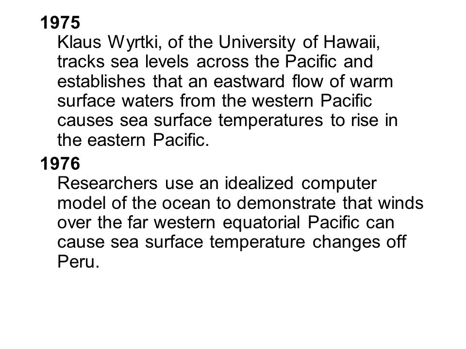 1975 Klaus Wyrtki, of the University of Hawaii, tracks sea levels across the Pacific and establishes that an eastward flow of warm surface waters from the western Pacific causes sea surface temperatures to rise in the eastern Pacific.