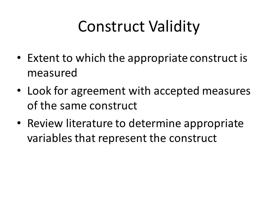 Construct Validity Extent to which the appropriate construct is measured. Look for agreement with accepted measures of the same construct.