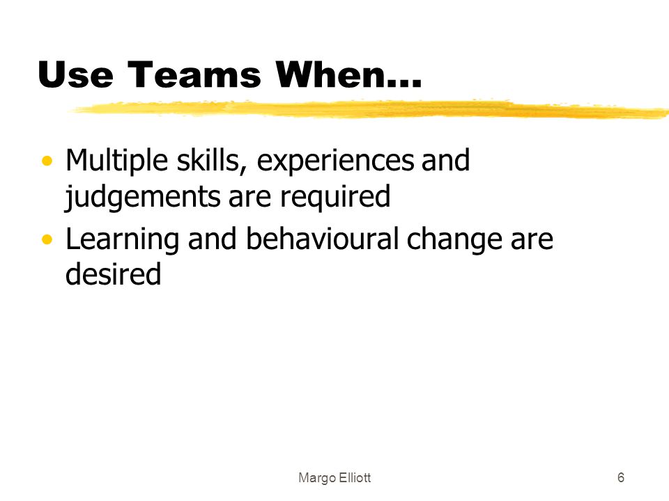 Use Teams When... Multiple skills, experiences and judgements are required. Learning and behavioural change are desired.