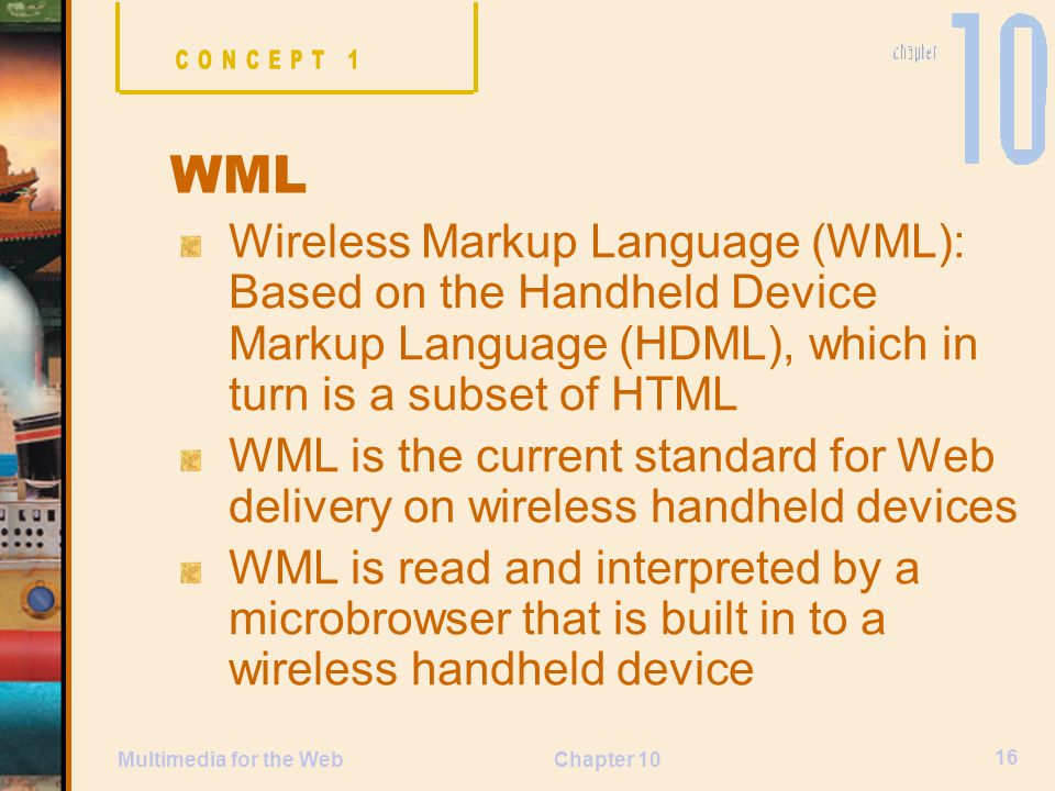 CONCEPT 1 WML. Wireless Markup Language (WML): Based on the Handheld Device Markup Language (HDML), which in turn is a subset of HTML.