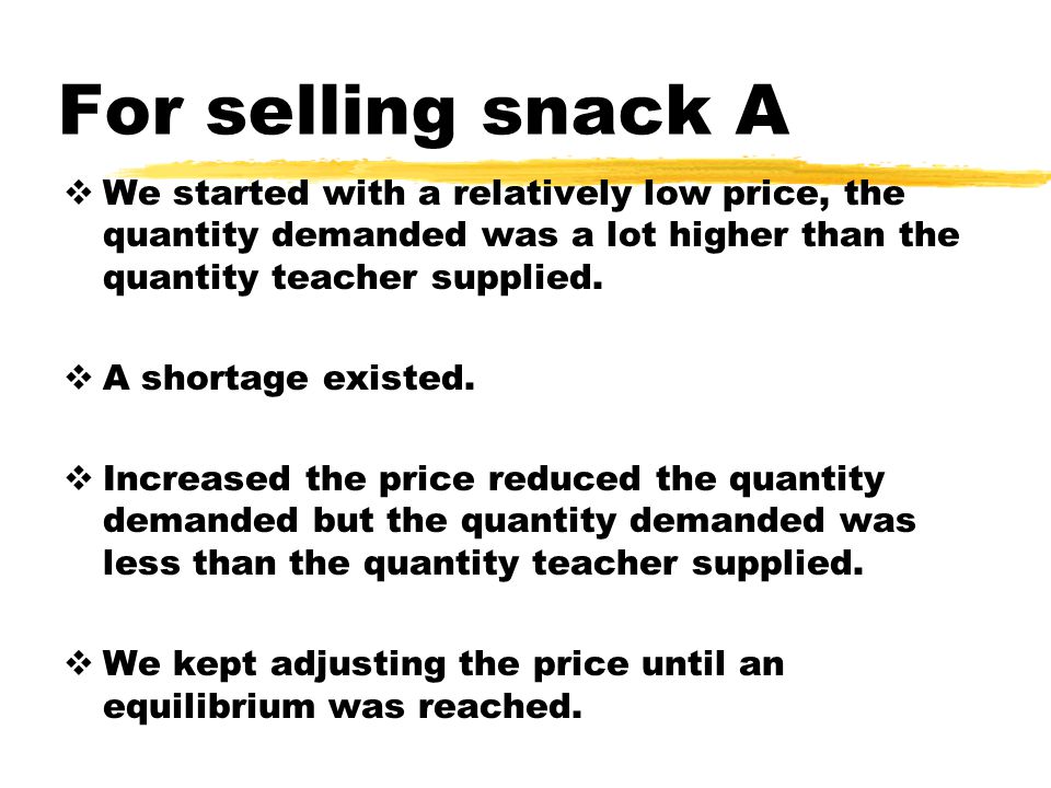 For selling snack A We started with a relatively low price, the quantity demanded was a lot higher than the quantity teacher supplied.