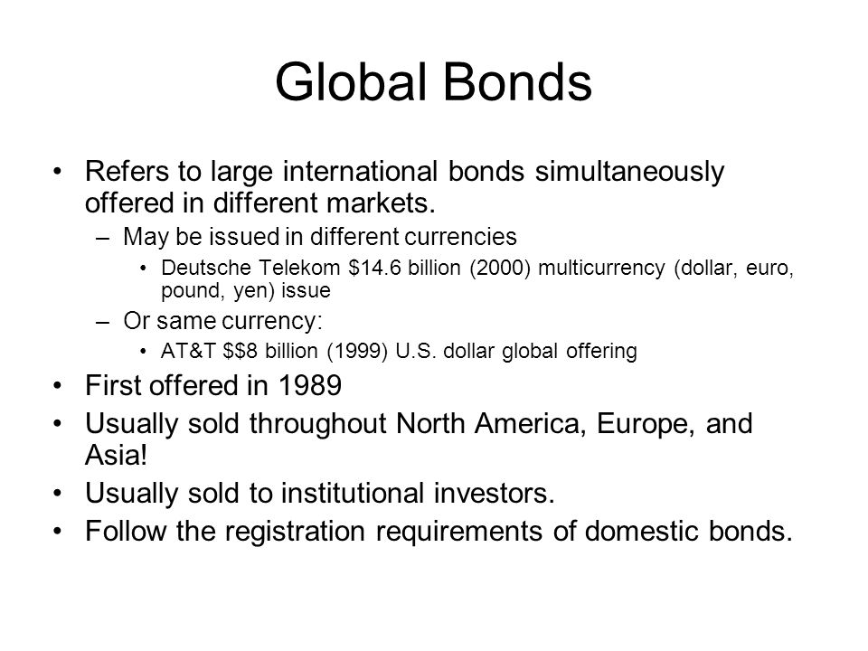 Global Bonds Refers to large international bonds simultaneously offered in different markets. May be issued in different currencies.