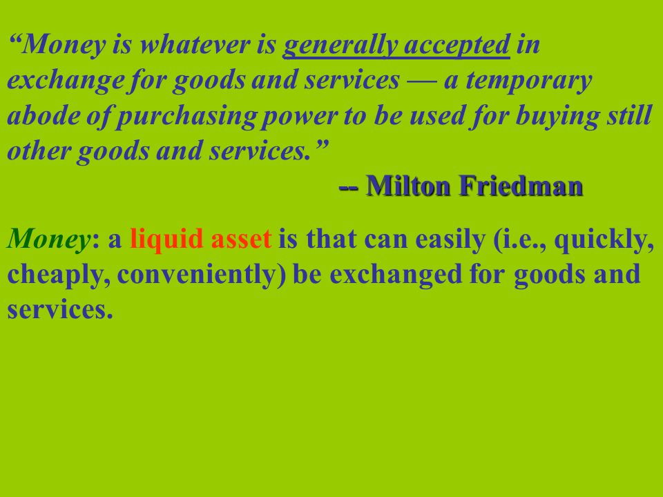 Money is whatever is generally accepted in exchange for goods and services — a temporary abode of purchasing power to be used for buying still other goods and services. -- Milton Friedman