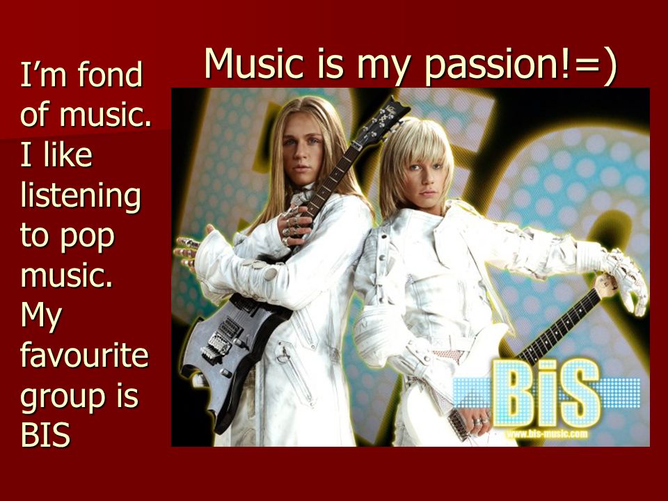 Music is my passion!=) I’m fond of music. I like listening to pop music. My favourite group is BIS