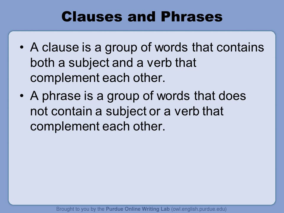 Clauses and Phrases A clause is a group of words that contains both a subject and a verb that complement each other.