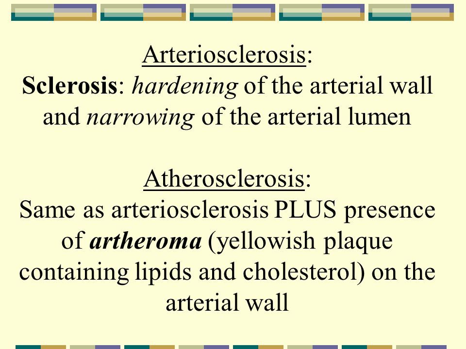 Arteriosclerosis: Sclerosis: hardening of the arterial wall and narrowing of the arterial lumen Atherosclerosis: Same as arteriosclerosis PLUS presence of artheroma (yellowish plaque containing lipids and cholesterol) on the arterial wall