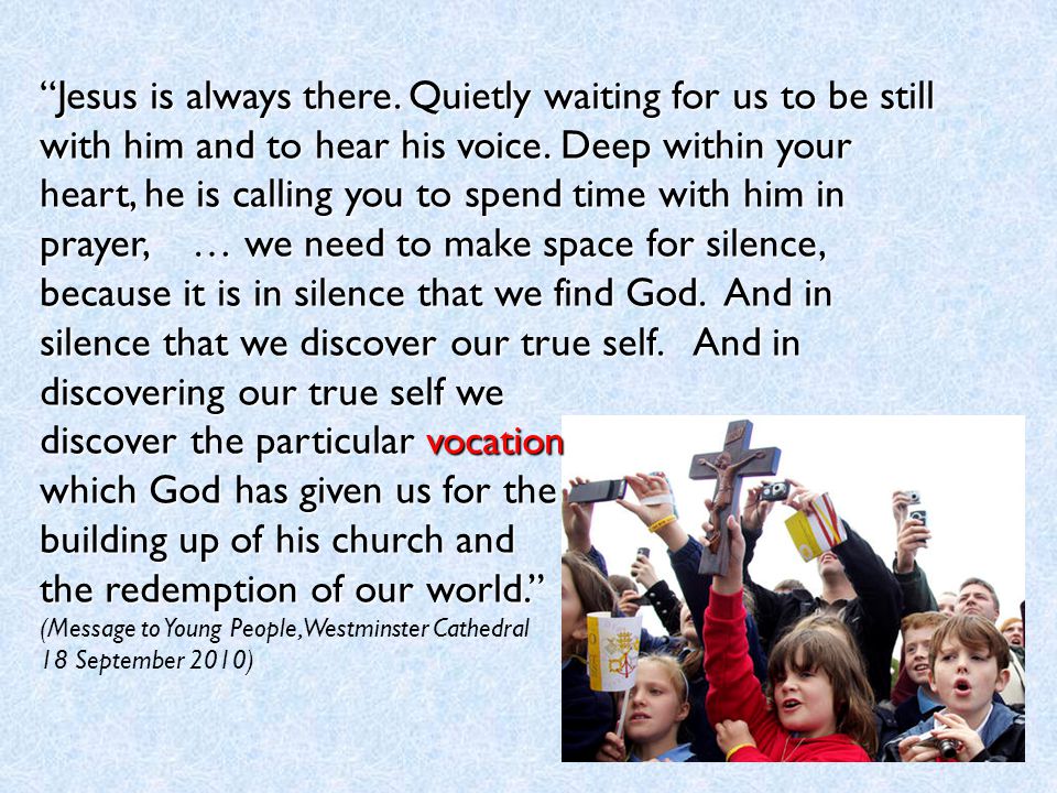 Jesus is always there. Quietly waiting for us to be still with him and to hear his voice. Deep within your heart, he is calling you to spend time with him in prayer, … we need to make space for silence, because it is in silence that we find God. And in silence that we discover our true self. And in discovering our true self we discover the particular vocation which God has given us for the building up of his church and the redemption of our world.