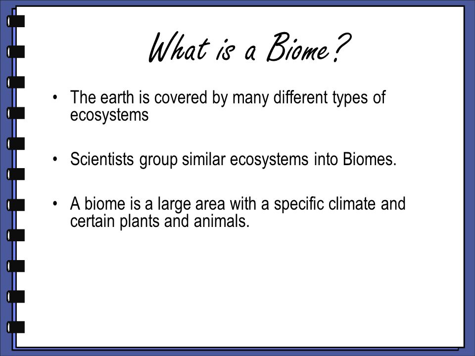 What is a Biome The earth is covered by many different types of ecosystems. Scientists group similar ecosystems into Biomes.
