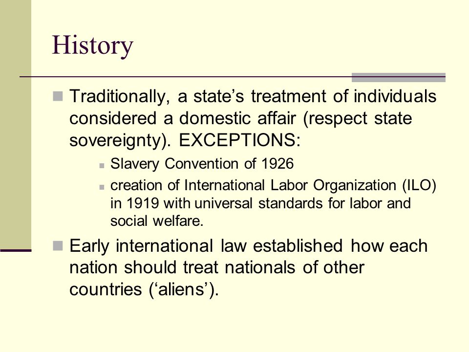 History Traditionally, a state’s treatment of individuals considered a domestic affair (respect state sovereignty). EXCEPTIONS: