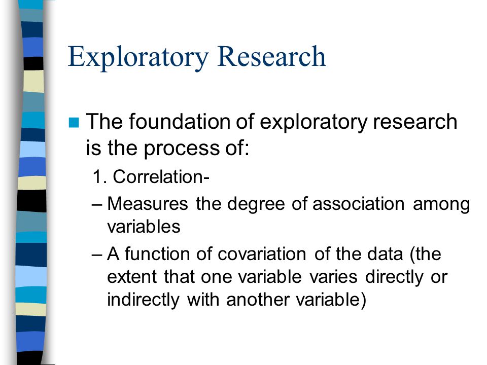 Exploratory Research The foundation of exploratory research is the process of: 1. Correlation- Measures the degree of association among variables.