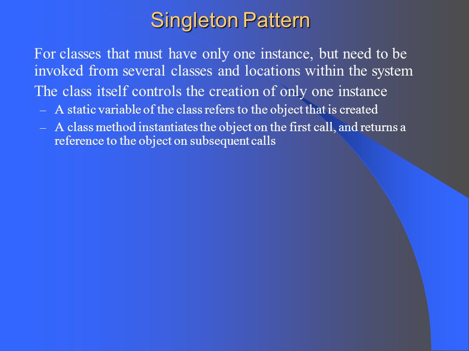Singleton Pattern For classes that must have only one instance, but need to be invoked from several classes and locations within the system.