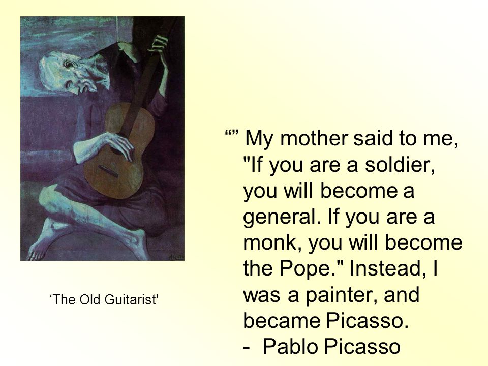 My mother said to me, If you are a soldier, you will become a general. If you are a monk, you will become the Pope. Instead, I was a painter, and became Picasso. - Pablo Picasso