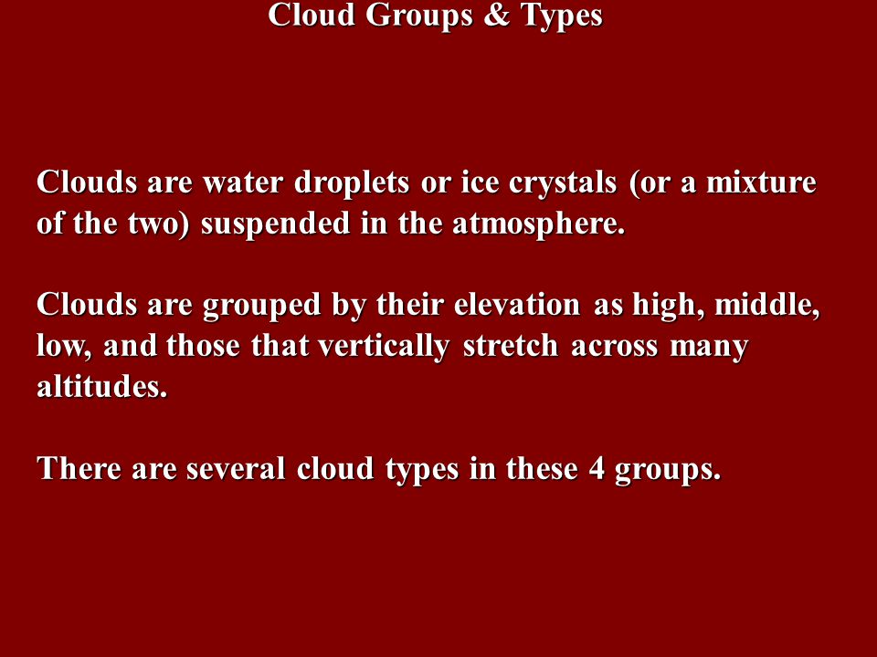 Cloud Groups & Types Clouds are water droplets or ice crystals (or a mixture of the two) suspended in the atmosphere.