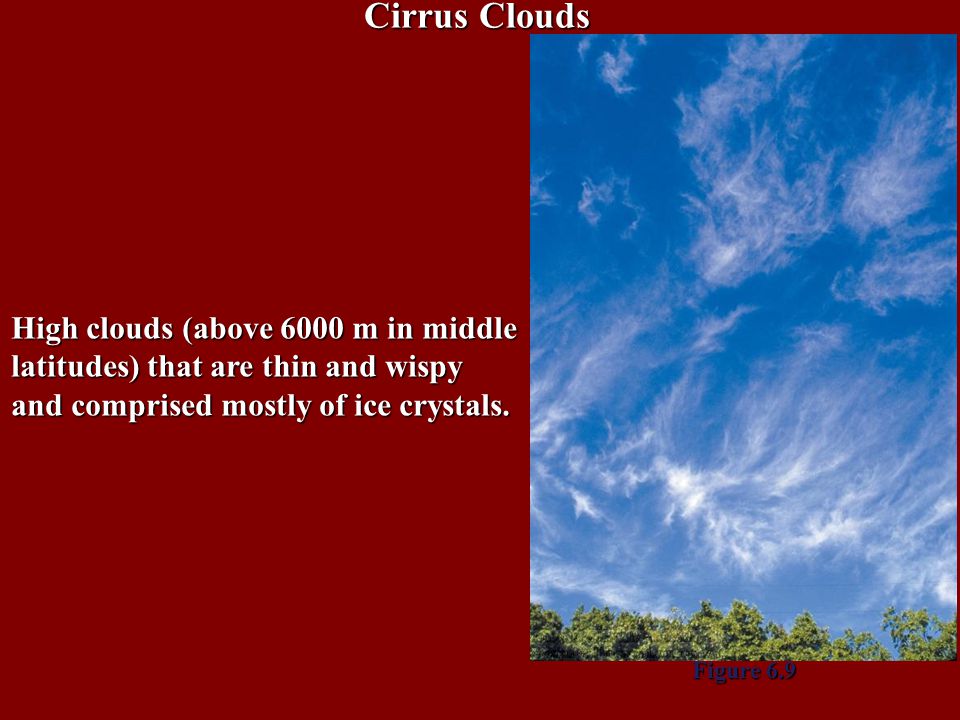 Cirrus Clouds High clouds (above 6000 m in middle latitudes) that are thin and wispy and comprised mostly of ice crystals.