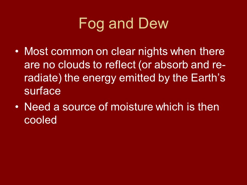 Fog and Dew Most common on clear nights when there are no clouds to reflect (or absorb and re-radiate) the energy emitted by the Earth’s surface.