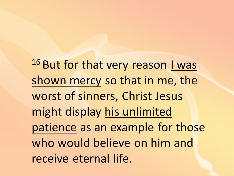 16 But for that very reason I was shown mercy so that in me, the worst of sinners, Christ Jesus might display his unlimited patience as an example for those who would believe on him and receive eternal life.
