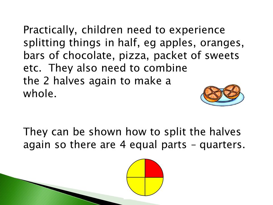 Practically, children need to experience splitting things in half, eg apples, oranges, bars of chocolate, pizza, packet of sweets etc. They also need to combine