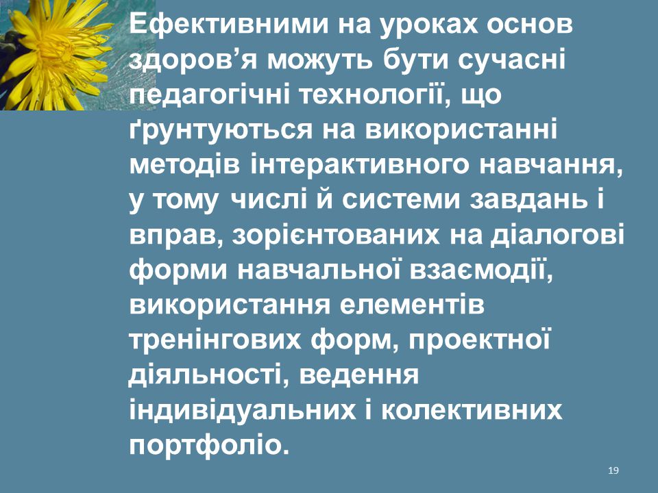 Ефективними на уроках основ здоров’я можуть бути сучасні педагогічні технології, що ґрунтуються на використанні методів інтерактивного навчання, у тому числі й системи завдань і вправ, зорієнтованих на діалогові форми навчальної взаємодії, використання елементів тренінгових форм, проектної діяльності, ведення індивідуальних і колективних портфоліо.